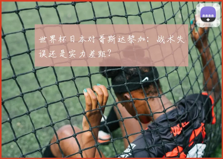 世界杯日本对哥斯达黎加：战术失误还是实力差距？