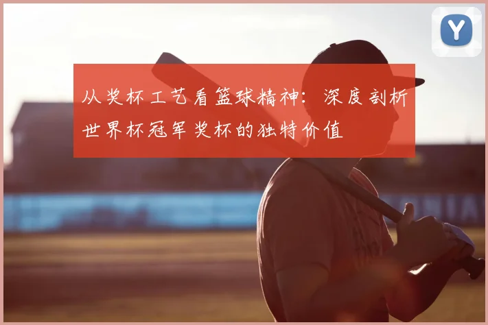 从奖杯工艺看篮球精神:深度剖析世界杯冠军奖杯的独特价值