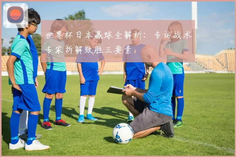 世界杯日本赢球全解析:专访战术专家拆解致胜三要素