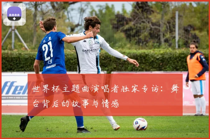 世界杯主题曲演唱者独家专访:舞台背后的故事与情感