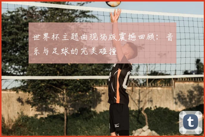 世界杯主题曲现场版震撼回顾：音乐与足球的完美碰撞