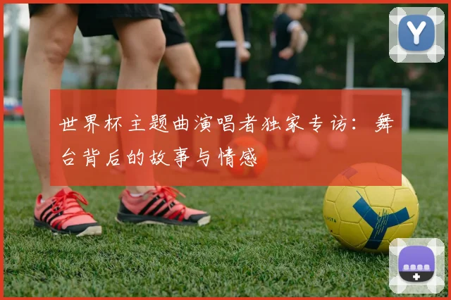 世界杯主题曲演唱者独家专访:舞台背后的故事与情感