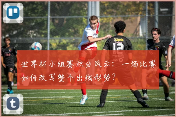 世界杯小组赛积分风云：一场比赛如何改写整个出线形势？