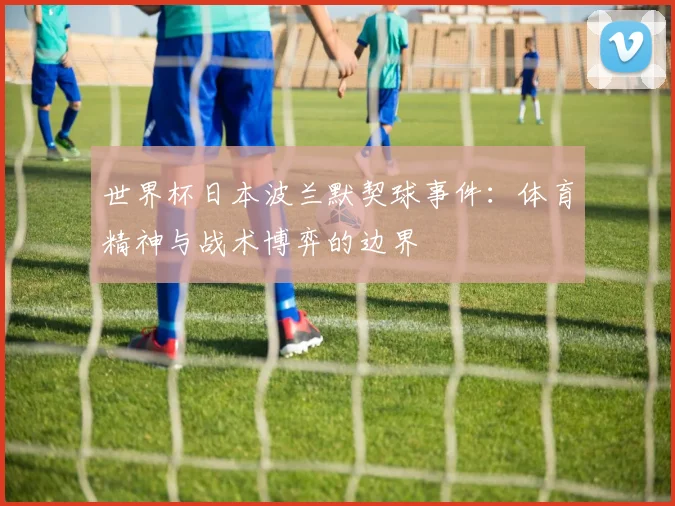 世界杯日本波兰默契球事件:体育精神与战术博弈的边界
