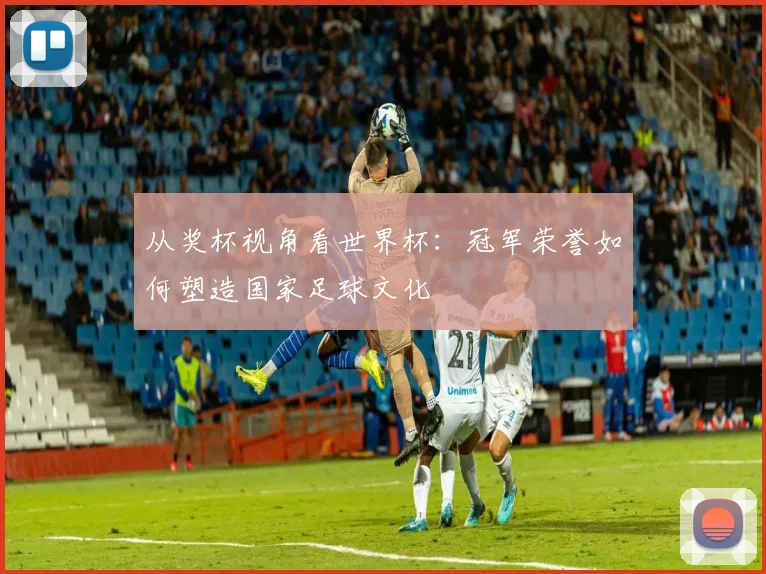 从奖杯视角看世界杯：冠军荣誉如何塑造国家足球文化