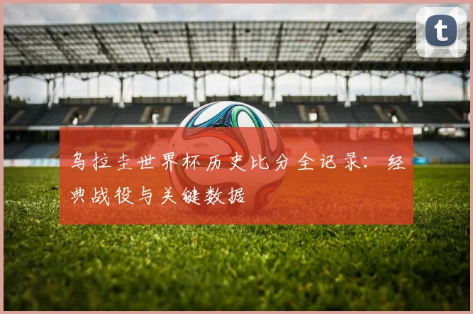 乌拉圭世界杯历史比分全记录：经典战役与关键数据