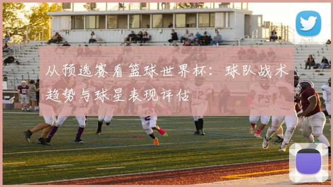 从预选赛看篮球世界杯：球队战术趋势与球星表现评估