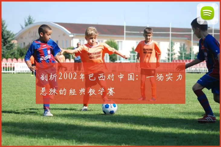 剖析2002年巴西对中国：一场实力悬殊的经典教学赛